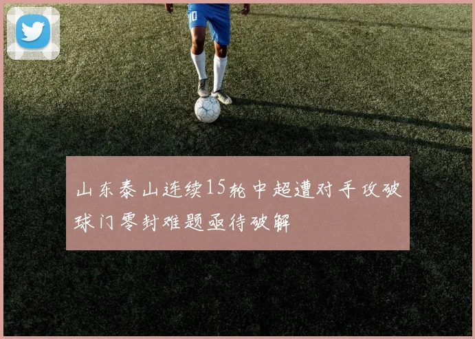 山东泰山连续15轮中超遭对手攻破球门零封难题亟待破解