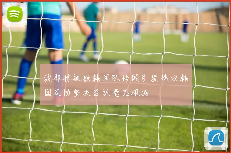 波耶特执教韩国队传闻引发热议韩国足协坚决否认毫无根据